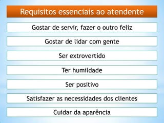 Requisitos essenciais ao atendente
Gostar de servir, fazer o outro feliz
Gostar de lidar com gente
Ter humildade
Cuidar da aparência
Satisfazer as necessidades dos clientes
Ser positivo
Ser extrovertido
 