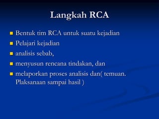 Langkah RCA
 Bentuk tim RCA untuk suatu kejadian
 Pelajari kejadian
 analisis sebab,
 menyusun rencana tindakan, dan
 melaporkan proses analisis dan( temuan.
Plaksanaan sampai hasil )
 