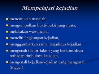Mempelajari kejadian
 menentukan masalah,
 mengumpulkan bukti-bukti yang nyata,
 melakukan wawancara,
 meneliti lingkungan kejadian,
 menggambarkan rantai terjadinya kejadian
 mengenali faktor-faktor yang berkontribusi
terhadap timbulnya kejadian,
 mengenali kejadian-kejadian yang mengawali
(trigger)
 