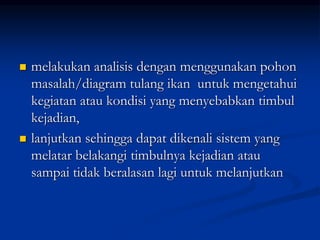  melakukan analisis dengan menggunakan pohon
masalah/diagram tulang ikan untuk mengetahui
kegiatan atau kondisi yang menyebabkan timbul
kejadian,
 lanjutkan sehingga dapat dikenali sistem yang
melatar belakangi timbulnya kejadian atau
sampai tidak beralasan lagi untuk melanjutkan
 