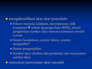 mengidentifikasi akar-akar penyebab:
 Faktor manusia: kelalaian, incompetence (tdk
kompeten terkait dg pengeolaan SDM), sistem
pengelolaan sumber daya manusia termasuk reward
system
 Sistem breakdown, system failure, system
incapability*
 Sistem pengendalian
 Sumber daya (fasilitas dan peralatan) dan manajemen
sumber daya
 rumuskan pernyataan akar masalah
 