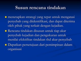 Susun rencana tindakan
 menetapkan strategi yang tepat untuk mengatasi
penyebab yang diidentifikasi, dan dapat diterima
oleh pihak yang terkait dengan kejadian.
 Rencana tindakan disusun untuk tiap akar
penyebab kejadian dan pengukuran untuk
menilai efektifitas tindakan thd akar penyebab
 Dapatkan persetujuan dari pemimpinan dalam
organisasi
 