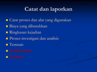 Catat dan laporkan
 Catat proses dan alat yang digunakan
 Biaya yang dibutuhkan
 Ringkasan kejadian
 Proses investigasi dan analisis
 Temuan
 Tindak lanjut
 Evaluasi
 