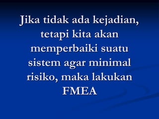 Jika tidak ada kejadian,
tetapi kita akan
memperbaiki suatu
sistem agar minimal
risiko, maka lakukan
FMEA
 