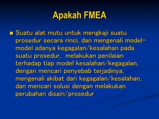Apakah FMEA
 Suatu alat mutu untuk mengkaji suatu
prosedur secara rinci, dan mengenali model-
model adanya kegagalan/kesalahan pada
suatu prosedur, melakukan penilaian
terhadap tiap model kesalahan/kegagalan,
dengan mencari penyebab terjadinya,
mengenali akibat dari kegagalan/kesalahan,
dan mencari solusi dengan melakukan
perubahan disain/prosedur
 
