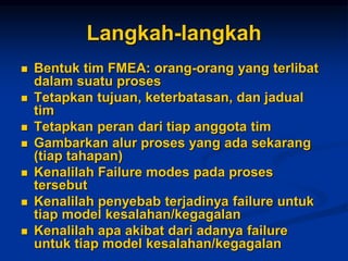 Langkah-langkah
 Bentuk tim FMEA: orang-orang yang terlibat
dalam suatu proses
 Tetapkan tujuan, keterbatasan, dan jadual
tim
 Tetapkan peran dari tiap anggota tim
 Gambarkan alur proses yang ada sekarang
(tiap tahapan)
 Kenalilah Failure modes pada proses
tersebut
 Kenalilah penyebab terjadinya failure untuk
tiap model kesalahan/kegagalan
 Kenalilah apa akibat dari adanya failure
untuk tiap model kesalahan/kegagalan
 
