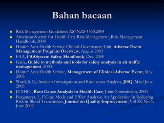 Bahan bacaan
 Risk Management Guidelines AS/NZS 4360.2004
 American Society for Health Care Risk Management, Risk Management
Handbook, 2004
 Hunter Area Health Service Clinical Governance Unit, Adverse Event
Management Program Overview, August 2003
 FAA, FAASystem Safety Handbook, Dec. 2000
 Gain., Guide to methods and tools for safety analysis in air traffic
management, 2003.
 Hunter Area Health Service, Management of Clinical Adverse Event, May
2003
 Ward, S. E., Incident Investigation and Root cause Analysis, JHQ, May/June
2005
 JCAHO., Root Cause Analysis in Health Care, Joint Commission, 2000
 Burgmeyer, J., Failure Mode and Effect Analysis: An Application in Reducing
Risk in Blood Transfusion, Journal on Quality Improvement, Vol 28, No.6,
June 2002.
 