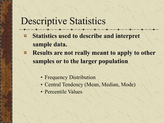 Descriptive Statistics
Statistics used to describe and interpret
sample data.
Results are not really meant to apply to other
samples or to the larger population
• Frequency Distribution
• Central Tendency (Mean, Median, Mode)
• Percentile Values
 