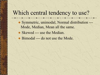 Which central tendency to use?
Symmetric, unimodal, Normal distribution ---
Mode, Median, Mean all the same.
Skewed --- use the Median.
Bimodal --- do not use the Mode.
 