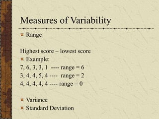 Measures of Variability
Range
Highest score – lowest score
Example:
7, 6, 3, 3, 1 ---- range = 6
3, 4, 4, 5, 4 ---- range = 2
4, 4, 4, 4, 4 ---- range = 0
Variance
Standard Deviation
 