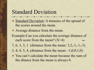 Standard Deviation
Standard Deviation: A measure of the spread of
the scores around the mean.
Average distance from the mean.
Example:Can you calculate the average distance of
each score from the mean? (X=4)
7, 6, 3, 3, 1 (distance from the mean: 3,2,-1,-1,-3)
3, 4, 4, 5, 4, (distance from the mean: -1,0,0,1,0)
You can’t calculate the mean because the sum of
the ditance from the mean is always 0.
 