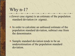 Why n-1?
s (lower case sigma) is an estimate of the population
standard deviation ( :sigma) .
In order to calculate an unbiased estimate of the
population standard deviation, subtract one from
the denominator.
Sample standard deviation tends to be an
underestimation of the population standard
deviation.
 