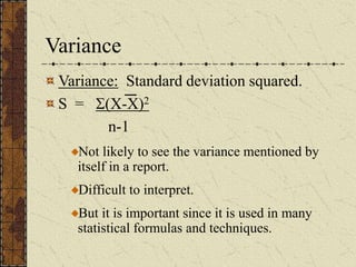 Variance
Variance: Standard deviation squared.
S = (X-X)2
n-1
Not likely to see the variance mentioned by
itself in a report.
Difficult to interpret.
But it is important since it is used in many
statistical formulas and techniques.
 