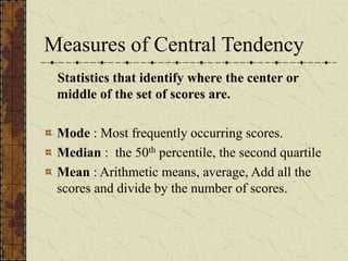 Measures of Central Tendency
Statistics that identify where the center or
middle of the set of scores are.
Mode : Most frequently occurring scores.
Median : the 50th percentile, the second quartile
Mean : Arithmetic means, average, Add all the
scores and divide by the number of scores.
 