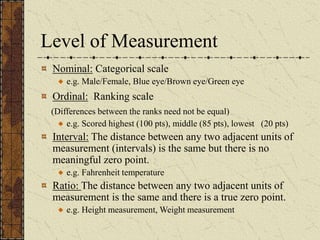 Level of Measurement
Nominal: Categorical scale
e.g. Male/Female, Blue eye/Brown eye/Green eye
Ordinal: Ranking scale
(Differences between the ranks need not be equal)
e.g. Scored highest (100 pts), middle (85 pts), lowest (20 pts)
Interval: The distance between any two adjacent units of
measurement (intervals) is the same but there is no
meaningful zero point.
e.g. Fahrenheit temperature
Ratio: The distance between any two adjacent units of
measurement is the same and there is a true zero point.
e.g. Height measurement, Weight measurement
 