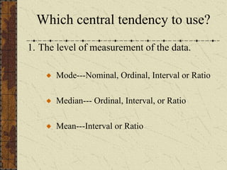 Which central tendency to use?
1. The level of measurement of the data.
Mode---Nominal, Ordinal, Interval or Ratio
Median--- Ordinal, Interval, or Ratio
Mean---Interval or Ratio
 