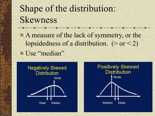 Shape of the distribution:
Skewness
A measure of the lack of symmetry, or the
lopsidedness of a distribution. (> or < 2)
Use “median”
 
