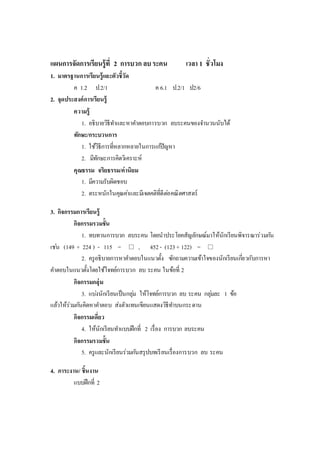 แผนการจัดการเรียนรู้ที่ 2 การบวก ลบระคน เวลา 1 ชั่วโมง
1. มาตรฐานการเรียนรู้และตัวชี้วัด
ค 1.2 ป.2/1 ค 6.1 ป.2/1 ป2/6
2. จุดประสงค์การเรียนรู้
ความรู้
1. อธิบายวิธีทาและหาคาตอบการบวก ลบระคนของจานวนนับได้
ทักษะ/กระบวนการ
1. ใช้วิธีการที่หลากหลายในการแก้ปัญหา
2. มีทักษะการคิดวิเคราะห์
คุณธรรม จริยธรรม/ค่านิยม
1. มีความรับผิดชอบ
2. ตระหนักในคุณค่าและมีเจตคติที่ดีต่อคณิตศาสตร์
3. กิจกรรมการเรียนรู้
กิจกรรมรวมชั้น
1. ทบทวนการบวก ลบระคน โดยนาประโยคสัญลักษณ์มาให้นักเรียนพิจารณาร่วมกัน
เช่น (149 + 224 ) - 115 =  , 452- (123+ 122) = 
2. ครูอธิบายการหาคาตอบในแนวตั้ง ซักถามความเข้าใจของนักเรียนเกี่ยวกับการหา
คาตอบในแนวตั้งโดยใช้โจทย์การบวก ลบ ระคน ในข้อที่ 2
กิจกรรมกลุ่ม
3. แบ่งนักเรียนเป็นกลุ่ม ให้โจทย์การบวก ลบ ระคน กลุ่มละ 1 ข้อ
แล้วให้ร่วมกันคิดหาคาตอบ ส่งตัวแทนเขียนแสดงวิธีทาบนกระดาน
กิจกรรมเดี่ยว
4. ให้นักเรียนทาแบบฝึกที่ 2 เรื่อง การบวก ลบระคน
กิจกรรมรวมชั้น
5. ครูและนักเรียนร่วมกันสรุปบทเรียนเรื่องการบวก ลบ ระคน
4. ภาระงาน/ ชิ้นงาน
แบบฝึกที่ 2
 