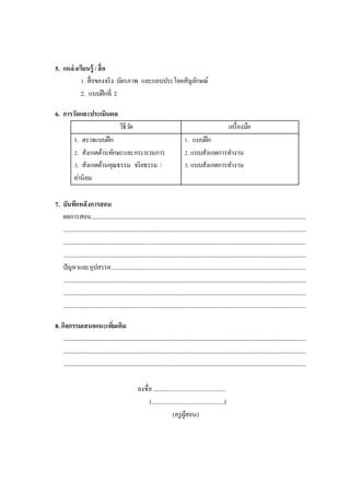 5. แหล่งเรียนรู้ /สื่อ
1. สื่อของจริง บัตรภาพ และแถบประโยคสัญลักษณ์
2. แบบฝึกที่ 2
6. การวัดและประเมินผล
วิธีวัด เครื่องมือ
1. ตรวจแบบฝึก
2. สังเกตด้านทักษะและกระบวนการ
3. สังเกตด้านคุณธรรม จริยธรรม /
ค่านิยม
1. แบบฝึก
2. แบบสังเกตการทางาน
3. แบบสังเกตการทางาน
7. บันทึกหลังการสอน
ผลการสอน..................................................................................................................................................................
.......................................................................................................................................................................................
.......................................................................................................................................................................................
.......................................................................................................................................................................................
ปัญหาและอุปสรรค...................................................................................................................................................
.......................................................................................................................................................................................
.......................................................................................................................................................................................
.......................................................................................................................................................................................
8. กิจกรรมเสนอแนะเพิ่มเติม
.......................................................................................................................................................................................
.......................................................................................................................................................................................
.......................................................................................................................................................................................
ลงชื่อ ................................................
(................................................)
(ครูผู้สอน)
 