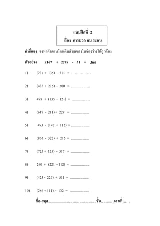 แบบฝึกที่ 2
เรื่อง การบวก ลบ ระคน
คาชี้แจง จงหาคาตอบโดยเติมตัวเลขลงในช่องว่างให้ถูกต้อง
ตัวอย่าง (167 + 228) - 31 = 364
1) (237 + 135) - 211 = ……………..
2) (432 + 215) - 200 = ......................
3) 498 + (135 - 121) = ......................
4) (619 - 211)+ 228 = ......................
5) 493 - (142 + 112) =......................
6) (865 - 322) + 215 = ......................
7) (725 + 125) - 317 = ......................
8) 240 + (221 -112) = ......................
9) (425 - 227) + 511 = ......................
10) (286 +111) - 132 = ......................
ชื่อ-สกุล........................................................ชั้น...............เลขที่……
 
