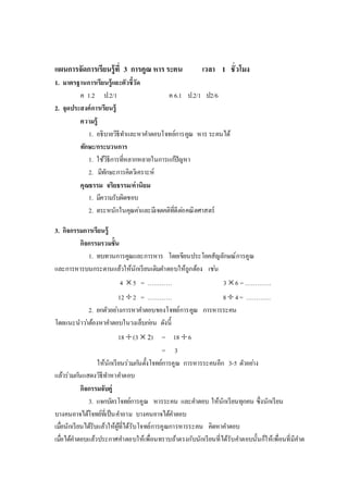 แผนการจัดการเรียนรู้ที่ 3 การคูณ หารระคน เวลา 1 ชั่วโมง
1. มาตรฐานการเรียนรู้และตัวชี้วัด
ค 1.2 ป.2/1 ค 6.1 ป.2/1 ป2/6
2. จุดประสงค์การเรียนรู้
ความรู้
1. อธิบายวิธีทาและหาคาตอบโจทย์การคูณ หาร ระคนได้
ทักษะ/กระบวนการ
1. ใช้วิธีการที่หลากหลายในการแก้ปัญหา
2. มีทักษะการคิดวิเคราะห์
คุณธรรม จริยธรรม/ค่านิยม
1. มีความรับผิดชอบ
2. ตระหนักในคุณค่าและมีเจตคติที่ดีต่อคณิตศาสตร์
3. กิจกรรมการเรียนรู้
กิจกรรมรวมชั้น
1. ทบทวนการคูณและการหาร โดยเขียนประโยคสัญลักษณ์การคูณ
และการหารบนกระดานแล้วให้นักเรียนเติมคาตอบให้ถูกต้อง เช่น
4 5 = ………… 3 6 =………….
12 2 = ………… 8  4= …………
2. ยกตัวอย่างการหาคาตอบของโจทย์การคูณ การหารระคน
โดยแนะนาว่าต้องหาคาตอบในวงเล็บก่อน ดังนี้
18 (3  2) = 18 6
= 3
ให้นักเรียนร่วมกันตั้งโจทย์การคูณ การหารระคนอีก 3-5 ตัวอย่าง
แล้วร่วมกันแสดงวิธีทาหาคาตอบ
กิจกรรมจับคู่
3. แจกบัตรโจทย์การคูณ หารระคน และคาตอบ ให้นักเรียนทุกคน ซึ่งนักเรียน
บางคนอาจได้โจทย์ที่เป็นคาถาม บางคนอาจได้คาตอบ
เมื่อนักเรียนได้รับแล้วให้ผู้ที่ได้รับโจทย์การคูณการหารระคน คิดหาคาตอบ
เมื่อได้คาตอบแล้วประกาศคาตอบให้เพื่อนทราบถ้าตรงกับนักเรียนที่ได้รับคาตอบนั้นก็ให้เพื่อนที่มีคาต
 