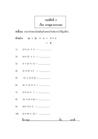 แบบฝึกที่ 3
เรื่อง การคูณ หารระคน
คาชี้แจง จงหาคาตอบโดยเติมตัวเลขลงในช่องว่างให้ถูกต้อง
ตัวอย่าง (6  2)  3 = 3  3
= 9
1) (2  5)  2 = ……………..
2) (4  2)  2 = ......................
3) 9  (3  1) = ......................
4) (6  2)  2 = ......................
5) 12  (4  3) =.......................
6) (8  2)  5 = ......................
7) (7  5)  7 = ......................
8) 24  (2  4) = ......................
9) (4  7)  2 = ......................
10) (8  4)  32 = ......................
ชื่อ-สกุล........................................................ชั้น...............เลขที่……
 