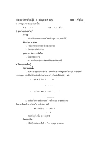 แผนการจัดการเรียนรู้ที่ 4 การคูณ หารระคน เวลา 1 ชั่วโมง
1. มาตรฐานการเรียนรู้และตัวชี้วัด
ค 1.2 ป.2/1 ค 6.1 ป.2/1 ป2/6
2. จุดประสงค์การเรียนรู้
ความรู้
1. อธิบายวิธีทาและหาคาตอบโจทย์การคูณ หาร ระคนได้
ทักษะ/กระบวนการ
1. ใช้วิธีการที่หลากหลายในการแก้ปัญหา
2. มีทักษะการคิดวิเคราะห์
คุณธรรม จริยธรรม/ค่านิยม
1. มีความรับผิดชอบ
2. ตระหนักในคุณค่าและมีเจตคติที่ดีต่อคณิตศาสตร์
3. กิจกรรมการเรียนรู้
กิจกรรมรวมชั้น
1. ทบทวนการคูณและการหาร โดยเขียนประโยคสัญลักษณ์การคูณ หาร ระคน
บนกระดาน แล้วให้นักเรียนร่วมกันเติมคาตอบลงในช่องว่างให้ถูกต้อง เช่น
1.1 (6  6) 3 = ……..  3
= ………….
1.2 12  (23) = 12  …………
= ………….
2. ยกตัวอย่างการหาคาตอบของโจทย์การคูณ การหารระคน
โดยแนะนาว่าต้องหาคาตอบในวงเล็บก่อน ดังนี้
48 (3  2) = 48 6
= 8
ครูยกตัวอย่างเพิ่ม 2-3 ตัวอย่าง
กิจกรรมเดี่ยว
3. ให้นักเรียนทาแบบฝึกที่ 4 เรื่อง การคูณ หารระคน
 