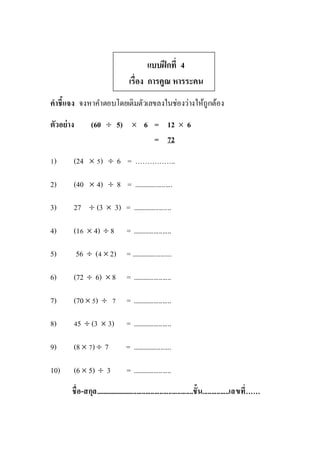 แบบฝึกที่ 4
เรื่อง การคูณ หารระคน
คาชี้แจง จงหาคาตอบโดยเติมตัวเลขลงในช่องว่างให้ถูกต้อง
ตัวอย่าง (60  5)  6 = 12  6
= 72
1) (24  5)  6 = ……………..
2) (40  4)  8 = ......................
3) 27  (3  3) = ......................
4) (16  4)  8 = ......................
5) 56  (4  2) = .......................
6) (72  6)  8 = ......................
7) (70  5)  7 = ......................
8) 45  (3  3) = ......................
9) (8  7)  7 = ......................
10) (6  5)  3 = ......................
ชื่อ-สกุล........................................................ชั้น...............เลขที่……
 