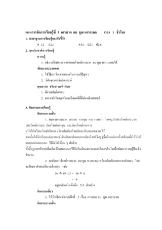 แผนการจัดการเรียนรู้ที่ 5 การบวก ลบ คูณ หารระคน เวลา 1 ชั่วโมง
1. มาตรฐานการเรียนรู้และตัวชี้วัด
ค 1.2 ป.2/1 ค 6.1 ป.2/1 ป2/6
2. จุดประสงค์การเรียนรู้
ความรู้
1. อธิบายวิธีทาและหาคาตอบโจทย์การบวก ลบ คูณ หารระคนได้
ทักษะ/กระบวนการ
1. ใช้วิธีการที่หลากหลายในการแก้ปัญหา
2. มีทักษะการคิดวิเคราะห์
คุณธรรม จริยธรรม/ค่านิยม
1. มีความรับผิดชอบ
2. ตระหนักในคุณค่าและมีเจตคติที่ดีต่อคณิตศาสตร์
3. กิจกรรมการเรียนรู้
กิจกรรมรวมชั้น
1. ทบทวนการบวก การลบ การคูณ และการหาร โดยครูนาบัตรโจทย์การบวก
บัตรโจทย์การลบ บัตรโจทย์การคูณ และบัตรโจทย์การหาร
มาให้นักเรียนร่วมทากิจกรรมโดยสับบัตรโจทย์คละกันและกองวางไว้
จากนั้นให้นักเรียนแต่ละคนแข่งขันกันหาคาตอบจากบัตรโจทย์ที่ครูชูขึ้นในแต่ละครั้งพร้อมทั้งให้นักเรี
ยนบอกคาตอบบอก วิธีคิดให้เพื่อน ๆ ฟังด้วย
ทั้งนี้ครูควรอธิบายเพิ่มเติมเพื่อเสนอแนะวิธีคิดในลักษณะของการคิดเลขในใจเพื่อพัฒนาความรู้สึกเชิง
จานวน
2. ยกตัวอย่างโจทย์การบวก ลบ คูณ หารระคน พร้อมกับอธิบายการหาคาตอบ โดย
จะต้องหาคาตอบในวงเล็บก่อน เช่น
36  (9 - 3) = 36  6
= 6
ครูยกตัวอย่างเพิ่มอีก 2-3 ตัวอย่าง
กิจกรรมเดี่ยว
3. ให้นักเรียนทาแบบฝึกที่ 5 เรื่อง การบวก ลบ คูณ หารระคน
กิจกรรมรวมชั้น
 