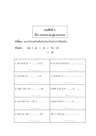 แบบฝึกที่ 5
เรื่อง การบวก ลบ คูณ หารระคน
คาชี้แจง จงหาคาตอบโดยเติมตัวเลขลงในช่องว่างให้ถูกต้อง
ตัวอย่าง (16  2) + 13 = 32 + 13
= 45
1. (9 - 4)  12 = …….  12
= ……….
6. (3  6) + (4  5) = ………+..........
= ………..
2. (6  6)  4 = …….  4
=………..
7. (4  9) – 5 =……….- ………..
=………….
3. (30 +15) – 10 = ……..- 10
= ……….
8. (64  8)  8 = ……. ……..
=…………
4. 35  (4 +3) = 35  ……….
= ………..
9. (36 9)  7 =……..  ……..
=…………
5. (8  7) – 24 = ………- 24
= ………..
10.7 + (9  8)=…….. + ……..
=…………
 
