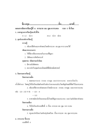 ชื่อ-สกุล........................................................ชั้น...............เลขที่……
แผนการจัดการเรียนรู้ที่ 6 การบวก ลบ คูณ หารระคน เวลา 1 ชั่วโมง
1. มาตรฐานการเรียนรู้และตัวชี้วัด
ค 1.2 ป.2/1 ค 6.1 ป.2/1 ป2/6
2. จุดประสงค์การเรียนรู้
ความรู้
1. อธิบายวิธีทาและหาคาตอบโจทย์การบวก ลบ คูณ หารระคนได้
ทักษะ/กระบวนการ
1. ใช้วิธีการที่หลากหลายในการแก้ปัญหา
2. มีทักษะการคิดวิเคราะห์
คุณธรรม จริยธรรม/ค่านิยม
1. มีความรับผิดชอบ
2. ตระหนักในคุณค่าและมีเจตคติที่ดีต่อคณิตศาสตร์
3. กิจกรรมการเรียนรู้
กิจกรรมรวมชั้น
1. ทบทวนการบวก การลบ การคูณ และการหารระคน จากการเรียนใน
ครั้งที่ผ่านมา โดยครูให้นักเรียนเติมตัวเลขในช่องว่างจากแถบประโยคสัญลักษณ์ที่ติดไว้บนกระดาน
2. อธิบายวิธีการหาคาตอบจากโจทย์การบวก การลบ การคูณ และการหารระคน
เช่น 123 –(32  4) = 123 - 8
= 115
3. อาสาสมัครนักเรียนออกมาตั้งโจทย์ปัญหาบนกระดาน และร่วมกันคิดหาคาตอบ
กิจกรรมเดี่ยว
4. ให้นักเรียนทาแบบฝึกที่ 6 เรื่อง การบวก ลบ คูณ หาร ระคน
กิจกรรมรวมชั้น
5. ครูและนักเรียนร่วมกันสรุปบทเรียน เรื่อง การบวก ลบ คูณ หารระคน
4. ภาระงาน/ ชิ้นงาน
แบบฝึกที่ 6
 