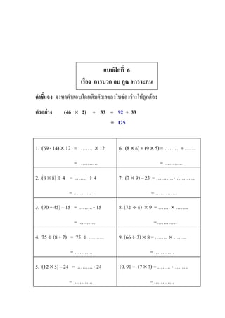 แบบฝึกที่ 6
เรื่อง การบวก ลบ คูณ หารระคน
คาชี้แจง จงหาคาตอบโดยเติมตัวเลขลงในช่องว่างให้ถูกต้อง
ตัวอย่าง (46  2) + 33 = 92 + 33
= 125
1. (69 -14)  12 = …….  12
= ……….
6. (8  6) + (9  5) = ………+..........
= ………..
2. (8  8)  4 = …….  4
=………..
7. (7  9) – 23 = ……….- ………..
= ………….
3. (90 +45) – 15 = ……..- 15
= ……….
8. (72  6)  9 = ……. ……..
=…………
4. 75  (8 +7) = 75  ……….
= ………..
9. (66 3) 8 =……..  ……..
=…………
5. (12  5)– 24 = ………-24
= ………..
10.90 + (7  7) =……..+ ……..
=…………
 