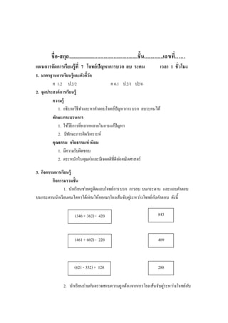 ชื่อ-สกุล........................................................ชั้น...............เลขที่……
แผนการจัดการเรียนรู้ที่ 7 โจทย์ปัญหาการบวก ลบ ระคน เวลา 1 ชั่วโมง
1. มาตรฐานการเรียนรู้และตัวชี้วัด
ค 1.2 ป.2/2 ค 6.1 ป.2/1 ป2/6
2. จุดประสงค์การเรียนรู้
ความรู้
1. อธิบายวิธีทาและหาคาตอบโจทย์ปัญหาการบวก ลบระคนได้
ทักษะ/กระบวนการ
1. ใช้วิธีการที่หลากหลายในการแก้ปัญหา
2. มีทักษะการคิดวิเคราะห์
คุณธรรม จริยธรรม/ค่านิยม
1. มีความรับผิดชอบ
2. ตระหนักในคุณค่าและมีเจตคติที่ดีต่อคณิตศาสตร์
3. กิจกรรมการเรียนรู้
กิจกรรมรวมชั้น
1. นักเรียนช่วยครูติดแถบโจทย์การบวก การลบ บนกระดาน และแถบคาตอบ
บนกระดานนักเรียนคนใดหาได้ก่อนให้ออกมาโยงเส้นจับคู่ระหว่างโจทย์กับคาตอบ ดังนี้
2. นักเรียนร่วมกันตรวจสอบความถูกต้องจากการโยงเส้นจับคู่ระหว่างโจทย์กับ
843
288
(621- 332) + 120
(346+ 362) - 420
(461+ 602) - 220 409
 