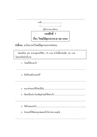 .......................................................................................................................................................................................
ลงชื่อ .................................................
(................................................)
(ผู้บริหารสถานศึกษา)
แบบฝึกที่ 7
เรื่อง โจทย์ปัญหาการบวก ลบ ระคน
คาชี้แจง จงวิเคราะห์โจทย์ปัญหาและหาคาตอบ
วิทยามีเงิน 428 บาทคุณแม่ให้อีก 179 บาท นาไปซื้อหนังสือ 225 บาท
วิทยาเหลือเงินกี่บาท
1. โจทย์ให้หาอะไร
………………………………………………………………………………………………
2. สิ่งที่โจทย์กาหนดให้
………………………………………………………………………………………………
3. จะหาคาตอบได้โดยวิธีใด.....................................................................................
4. เขียนเป็นประโยคสัญลักษณ์ได้อย่างไร................................................................
................................................................................................................................................
5. ได้คาตอบเท่าไร.....................................................................................................
6. คาตอบที่ได้สมเหตุ สมผลหรือไม่ เพราะเหตุใด
………………………………………………………………………………………………
 