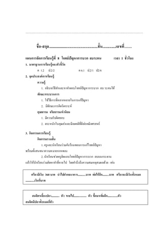………………………………………………………………………………………………
ชื่อ-สกุล........................................................ชั้น...............เลขที่……
แผนการจัดการเรียนรู้ที่ 8 โจทย์ปัญหาการบวก ลบระคน เวลา 1 ชั่วโมง
1. มาตรฐานการเรียนรู้และตัวชี้วัด
ค 1.2 ป.2/2 ค 6.1 ป.2/1 ป2/6
2. จุดประสงค์การเรียนรู้
ความรู้
1. อธิบายวิธีทาและหาคาตอบโจทย์ปัญหาการบวก ลบ ระคนได้
ทักษะ/กระบวนการ
1. ใช้วิธีการที่หลากหลายในการแก้ปัญหา
2. มีทักษะการคิดวิเคราะห์
คุณธรรม จริยธรรม/ค่านิยม
1. มีความรับผิดชอบ
2. ตระหนักในคุณค่าและมีเจตคติที่ดีต่อคณิตศาสตร์
3. กิจกรรมการเรียนรู้
กิจกรรมรวมชั้น
1. ครูและนักเรียนร่วมกันร้องเพลงการแก้โจทย์ปัญหา
พร้อมทั้งสนทนาความหมายจากเพลง
2. นักเรียนช่วยครูติดแถบโจทย์ปัญหาการบวก ลบบนกระดาน
แล้วให้นักเรียนร่วมคิดหาคาที่หายไป โดยคานึงถึงความสมเหตุสมผลด้วย เช่น
ศรีดามีเงิน 360 บาท นาไปฝากธนาคาร............บาท พ่อให้อีก..........บาท ศรีดาจะมีเงินทั้งหมด
..............เงินกี่บาท
สมจิตรเลี้ยงปลา............. ตัว ขายไป................... ตัว ซื้อมาเพิ่มอีก...............ตัว
สมจิตมีปลาทั้งหมดกี่ตัว
 