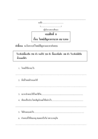 .......................................................................................................................................................................................
ลงชื่อ .................................................
(................................................)
(ผู้บริหารสถานศึกษา)
แบบฝึกที่ 8
เรื่อง โจทย์ปัญหาการบวก ลบ ระคน
คาชี้แจง จงวิเคราะห์โจทย์ปัญหาและหาคาตอบ
วีระพันธ์เลี้ยงเป็ด 550 ตัว ขายไป 320 ตัว ซื้อมาเพิ่มอีก 100 ตัว วีระพันธ์มีเป็ด
ทั้งหมดกี่ตัว
1. โจทย์ให้หาอะไร
………………………………………………………………………………………………
2. สิ่งที่โจทย์กาหนดให้
………………………………………………………………………………………………
3. จะหาคาตอบได้โดยวิธีใด.....................................................................................
4. เขียนเป็นประโยคสัญลักษณ์ได้อย่างไร................................................................
................................................................................................................................................
5. ได้คาตอบเท่าไร.....................................................................................................
6. คาตอบที่ได้สมเหตุ สมผลหรือไม่ เพราะเหตุใด
………………………………………………………………………………………………
 