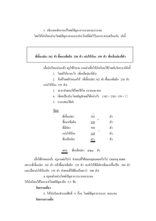 3. อธิบายหลักการแก้โจทย์ปัญหาการบวกและการลบ
โดยให้นักเรียนอ่านโจทย์ปัญหาจากแถบประโยคที่ติดไว้บนกระดานพร้อมกัน ดังนี้
พี่เลี้ยงปลา 342 ตัว ซื้อมาเพิ่มอีก 238 ตัว แบ่งให้น้อง 159 ตัว พี่เหลือปลากี่ตัว
เมื่อนักเรียนอ่านแล้ว ครูใช้คาถาม ถามนาเพื่อให้นักเรียนได้ร่วมกันวิเคราะห์ดังนี้
1. โจทย์ให้หาอะไร (พี่เหลือปลากี่ตัว)
2. สิ่งที่โจทย์กาหนดให้ (พี่เลี้ยงปลา 342 ตัว ซื้อมาเพิ่มอีก 238 ตัว
แบ่งให้น้อง 159 ตัว)
3. จะหาคาตอบได้โดยวิธีใด (บวกและลบ)
4. เขียนเป็นประโยคสัญลักษณ์ได้อย่างไร (342+ 238) - 159 = 
5. การแสดงวิธีทา
วิธีทา
พี่เลี้ยงปลา 342 ตัว
ซื้อมาเพิ่มอีก 238 ตัว
พี่มีปลา 580 ตัว
แบ่งให้น้อง 159 ตัว
พี่เหลือปลา 421 ตัว
ตอบ พี่เหลือปลา ๔๒๑ ตัว
เมื่อได้คาตอบแล้ว ครูถามต่อไปว่า คาตอบที่ได้สมเหตุสมผลหรือไม่ (สมเหตุ สมผล
เพราะพี่เลี้ยงปลา 342 ตัว แล้วซื้อมาเพิ่มอีก 238 ตัว จะทาให้พี่มีปลาเพิ่มมากขึ้นเป็น 580 ตัว
และเมื่อแบ่งให้น้องอีก 159 ตัว คาตอบที่ได้ต้องน้อยกว่า 580 ตัว)
4. ครูยกตัวอย่างโจทย์ปัญหาการบวกลบระคน
ให้นักเรียนได้วิเคราะห์โจทย์ปัญหาอีก 2-3 ข้อ
กิจกรรมเดี่ยว
5. ให้นักเรียนทาแบบฝึกที่ 9 เรื่อง โจทย์ปัญหาการบวก ลบระคน
กิจกรรมรวมชั้น
+
1
-
 