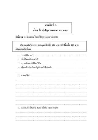 แบบฝึกที่ 9
เรื่อง โจทย์ปัญหาการบวก ลบ ระคน
คาชี้แจง จงวิเคราะห์โจทย์ปัญหาและหาคาตอบ
ศรียาออมเงินได้ 810 บาทคุณแม่ให้อีก 120 บาท นาไปซื้อเสื้อ 125 บาท
ศรียาเหลือเงินกี่บาท
1. โจทย์ให้หาอะไร ……………………………………………………………………
2. สิ่งที่โจทย์กาหนดให้ ……….………………………………………………………………
3. จะหาคาตอบได้โดยวิธีใด...........................................................................................
4. เขียนเป็นประโยคสัญลักษณ์ได้อย่างไร......................................................................
................................................................................................................................................
5. แสดงวิธีทา..................................................................................................................
……………………………………………………………………………………………….
……………………………………………………………………………………………….
……………………………………………………………………………………………….
……………………………………………………………………………………………….
……………………………………………………………………………………………….
……………………………………………………………………………………………….
……………………………………………………………………………………………….
6. คาตอบที่ได้สมเหตุ สมผลหรือไม่ เพราะเหตุใด
………………………………………………………………………………………………
………………………………………………………………………………………………
………………………………………………………………………………………………
 
