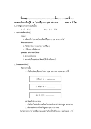 ชื่อ-สกุล........................................................ชั้น...............เลขที่……
แผนการจัดการเรียนรู้ที่ 10 โจทย์ปัญหาการคูณ หารระคน เวลา 1 ชั่วโมง
1. มาตรฐานการเรียนรู้และตัวชี้วัด
ค 1.2 ป.2/2 ค 6.1 ป.2/1 ป2/6
2. จุดประสงค์การเรียนรู้
ความรู้
1. อธิบายวิธีทาและหาคาตอบโจทย์ปัญหาการคูณ หารระคนได้
ทักษะ/กระบวนการ
1. ใช้วิธีการที่หลากหลายในการแก้ปัญหา
2. มีทักษะการคิดวิเคราะห์
คุณธรรม จริยธรรม/ค่านิยม
1. มีความรับผิดชอบ
2. ตระหนักในคุณค่าและมีเจตคติที่ดีต่อคณิตศาสตร์
3. กิจกรรมการเรียนรู้
กิจกรรมรวมชั้น
1. นักเรียนช่วยครูติดแถบโจทย์การคูณ หารระคน บนกระดาน ดังนี้
แล้วร่วมกันคิดหาคาตอบ
2. นักเรียนร่วมกันอภิปรายเกี่ยวกับการหาคาตอบโจทย์การคูณ หารระคน
3. อธิบายหลักการแก้โจทย์ปัญหาการคูณ หาร ระคน
โดยให้นักเรียนอ่านโจทย์ปัญหาจากแถบประโยคที่ติดไว้บนกระดานพร้อมกัน ดังนี้
(12 4) 5= ……………
(66)  4 = ……………
(8 8)  4 = ……………
 