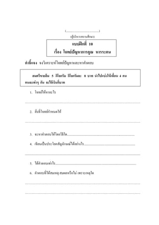 (................................................)
(ผู้บริหารสถานศึกษา)
แบบฝึกที่ 10
เรื่อง โจทย์ปัญหาการคูณ หารระคน
คาชี้แจง จงวิเคราะห์โจทย์ปัญหาและหาคาตอบ
สมศรีขายส้ม 5 กิโลกรัม กิโลกรัมละ 8 บาท นาไปแบ่งให้เพื่อน 4 คน
คนละเท่าๆ กัน จะได้เงินกี่บาท
1. โจทย์ให้หาอะไร
………………………………………………………………………………………………
2. สิ่งที่โจทย์กาหนดให้
………………………………………………………………………………………………
3. จะหาคาตอบได้โดยวิธีใด.....................................................................................
4. เขียนเป็นประโยคสัญลักษณ์ได้อย่างไร................................................................
................................................................................................................................................
5. ได้คาตอบเท่าไร.....................................................................................................
6. คาตอบที่ได้สมเหตุ สมผลหรือไม่ เพราะเหตุใด
………………………………………………………………………………………………
………………………………………………………………………………………………
 