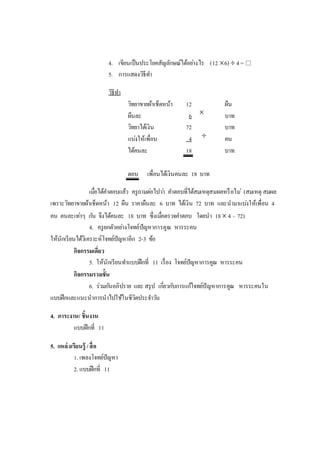 4. เขียนเป็นประโยคสัญลักษณ์ได้อย่างไร (12 6)  4= 
5. การแสดงวิธีทา
วิธีทา
วิทยาขายผ้าเช็ดหน้า 12 ผืน
ผืนละ 6 บาท
วิทยาได้เงิน 72 บาท
แบ่งให้เพื่อน 4 คน
ได้คนละ 18 บาท
ตอบ เพื่อนได้เงินคนละ 18 บาท
เมื่อได้คาตอบแล้ว ครูถามต่อไปว่า คาตอบที่ได้สมเหตุสมผลหรือไม่ (สมเหตุ สมผล
เพราะวิทยาขายผ้าเช็ดหน้า 12 ผืน ราคาผืนละ 6 บาท ได้เงิน 72 บาท และนามาแบ่งให้เพื่อน 4
คน คนละเท่าๆ กัน จึงได้คนละ 18 บาท ซึ่งเมื่อตรวจคาตอบ โดยนา 18 4 = 72)
4. ครูยกตัวอย่างโจทย์ปัญหาการคูณ หารระคน
ให้นักเรียนได้วิเคราะห์โจทย์ปัญหาอีก 2-3 ข้อ
กิจกรรมเดี่ยว
5. ให้นักเรียนทาแบบฝึกที่ 11 เรื่อง โจทย์ปัญหาการคูณ หารระคน
กิจกรรมรวมชั้น
6. ร่วมกันอภิปราย และ สรุป เกี่ยวกับการแก้โจทย์ปัญหาการคูณ หารระคนใน
แบบฝึกและแนะนาการนาไปใช้ในชีวิตประจาวัน
4. ภาระงาน/ ชิ้นงาน
แบบฝึกที่ 11
5. แหล่งเรียนรู้ /สื่อ
1. เพลงโจทย์ปัญหา
2. แบบฝึกที่ 11


 