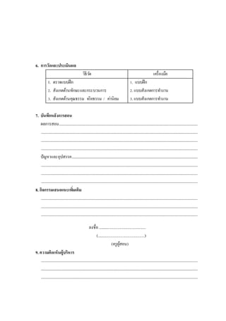 6. การวัดและประเมินผล
วิธีวัด เครื่องมือ
1. ตรวจแบบฝึก
2. สังเกตด้านทักษะและกระบวนการ
3. สังเกตด้านคุณธรรม จริยธรรม / ค่านิยม
1. แบบฝึก
2. แบบสังเกตการทางาน
3. แบบสังเกตการทางาน
7. บันทึกหลังการสอน
ผลการสอน..................................................................................................................................................................
.......................................................................................................................................................................................
.......................................................................................................................................................................................
.......................................................................................................................................................................................
ปัญหาและอุปสรรค...................................................................................................................................................
.......................................................................................................................................................................................
.......................................................................................................................................................................................
.......................................................................................................................................................................................
8. กิจกรรมเสนอแนะเพิ่มเติม
.......................................................................................................................................................................................
.......................................................................................................................................................................................
.......................................................................................................................................................................................
ลงชื่อ ................................................
(................................................)
(ครูผู้สอน)
9. ความคิดเห็นผู้บริหาร
.......................................................................................................................................................................................
.......................................................................................................................................................................................
.......................................................................................................................................................................................
 