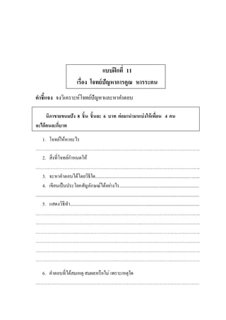 แบบฝึกที่ 11
เรื่อง โจทย์ปัญหาการคูณ หารระคน
คาชี้แจง จงวิเคราะห์โจทย์ปัญหาและหาคาตอบ
นิภาขายขนมปัง 8 ชิ้น ชิ้นละ 6 บาท ต่อมานามาแบ่งให้เพื่อน 4 คน
จะได้คนละกี่บาท
1. โจทย์ให้หาอะไร
……………………………………………………………………………………………….
2. สิ่งที่โจทย์กาหนดให้
……………………………………………………………………………………………….
3. จะหาคาตอบได้โดยวิธีใด............................................................................................
4. เขียนเป็นประโยคสัญลักษณ์ได้อย่างไร......................................................................
................................................................................................................................................
5. แสดงวิธีทา..................................................................................................................
……………………………………………………………………………………………….
……………………………………………………………………………………………….
……………………………………………………………………………………………….
……………………………………………………………………………………………….
……………………………………………………………………………………………….
……………………………………………………………………………………………….
6. คาตอบที่ได้สมเหตุ สมผลหรือไม่ เพราะเหตุใด
………………………………………………………………………………………………
 