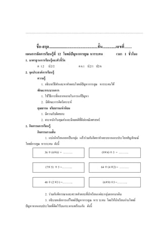 36  (66) = ………. (94)  3 = ……….
64  (42) = ……….
(69) 3=………..
48  (23) =………..
(7 5)  5 =………..
………………………………………………………………………………………………
ชื่อ-สกุล........................................................ชั้น...............เลขที่……
แผนการจัดการเรียนรู้ที่ 12 โจทย์ปัญหาการคูณ หารระคน เวลา 1 ชั่วโมง
1. มาตรฐานการเรียนรู้และตัวชี้วัด
ค 1.2 ป.2/2 ค 6.1 ป.2/1 ป2/6
2. จุดประสงค์การเรียนรู้
ความรู้
1. อธิบายวิธีทาและหาคาตอบโจทย์ปัญหาการคูณ หารระคนได้
ทักษะ/กระบวนการ
1. ใช้วิธีการที่หลากหลายในการแก้ปัญหา
2. มีทักษะการคิดวิเคราะห์
คุณธรรม จริยธรรม/ค่านิยม
1. มีความรับผิดชอบ
2. ตระหนักในคุณค่าและมีเจตคติที่ดีต่อคณิตศาสตร์
2. กิจกรรมการเรียนรู้
กิจกรรมรวมชั้น
1. แบ่งนักเรียนออกเป็นกลุ่ม แล้วร่วมกันคิดหาคาตอบจากแถบประโยคสัญลักษณ์
โจทย์การคูณ หารระคน ดังนี้
2. ร่วมกันพิจารณาและตรวจคาตอบที่นักเรียนแต่ละกลุ่มออกมาเติม
3. อธิบายหลักการแก้โจทย์ปัญหาการคูณ หาร ระคน โดยให้นักเรียนอ่านโจทย์
ปัญหาจากแถบประโยคที่ติดไว้บนกระดานพร้อมกัน ดังนี้
 