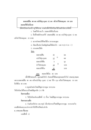 สมชายมีส้ม 48 ผล แบ่งใส่ถุง ถุงละ 12 ผล แล้วนาไปขายถุงละ 10 บาท
สมชายได้เงินกี่บาท
เมื่อนักเรียนอ่านแล้ว ครูใช้คาถาม ถามนาเพื่อให้นักเรียนได้ร่วมกันวิเคราะห์ดังนี้
1. โจทย์ให้หาอะไร (สมชายได้เงินกี่บาท)
2. สิ่งที่โจทย์กาหนดให้ (สมชายมีส้ม 48 ผล แบ่งใส่ถุง ถุงละ 12 ผล
แล้วนาไปขายถุงละ 10 บาท)
3. จะหาคาตอบได้โดยวิธีใด (หารและคูณ)
4. เขียนเป็นประโยคสัญลักษณ์ได้อย่างไร (48 12)  10 = 
5. การแสดงวิธีทา
วิธีทา
สมชายมีส้ม 48 ผล
แบ่งใส่ถุง ถุงละ 12 ผล
สมชายได้ส้ม 4 ถุง
นาไปขายถุงละ 10 บาท
สมชายได้เงิน 40 บาท
ตอบ สมชายได้เงิน 40 บาท
เมื่อได้คาตอบแล้ว ครูถามต่อไปว่า คาตอบที่ได้สมเหตุสมผลหรือไม่ (สมเหตุ สมผล
เพราะสมชายมีส้ม 48 ผล แล้วแบ่งใส่ถุง ถุงละ 12 ผล ได้ 4 ถุง แล้วนาไปขายถุงละ 10 บาท
จึงได้เงิน 40 บาท)
4. ครูยกตัวอย่างโจทย์ปัญหาการคูณ หารระคน
ให้นักเรียนได้วิเคราะห์โจทย์ปัญหาอีก 2-3 ข้อ
กิจกรรมเดี่ยว
5. ให้นักเรียนทาแบบฝึกที่ 12 เรื่อง โจทย์ปัญหาการคูณ หารระคน
กิจกรรมรวมชั้น
6. ร่วมกันอภิปราย และ สรุป เกี่ยวกับการแก้โจทย์ปัญหาการคูณ หารระคนใน
แบบฝึกหัดและแนะนาการนาไปใช้ในชีวิตประจาวัน
4. ภาระงาน/ ชิ้นงาน
แบบฝึกที่ 12


 