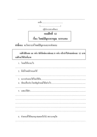 .......................................................................................................................................................................................
ลงชื่อ .................................................
(................................................)
(ผู้บริหารสถานศึกษา)
แบบฝึกที่ 12
เรื่อง โจทย์ปัญหาการคูณ หารระคน
คาชี้แจง จงวิเคราะห์โจทย์ปัญหาและหาคาตอบ
แม่ค้ามีดินสอ 64 แท่ง จัดใส่กล่องกล่องละ 8 แท่ง แล้วนาไปขายกล่องละ 12 บาท
แม่ค้าจะได้เงินกี่บาท
1. โจทย์ให้หาอะไร
……………………………………………………………………………………………….
2. สิ่งที่โจทย์กาหนดให้
……………………………………………………………………………………………….
3. จะหาคาตอบได้โดยวิธีใด............................................................................................
4. เขียนเป็นประโยคสัญลักษณ์ได้อย่างไร......................................................................
................................................................................................................................................
5. แสดงวิธีทา..................................................................................................................
……………………………………………………………………………………………….
……………………………………………………………………………………………….
……………………………………………………………………………………………….
……………………………………………………………………………………………….
……………………………………………………………………………………………….
6. คาตอบที่ได้สมเหตุ สมผลหรือไม่ เพราะเหตุใด
………………………………………………………………………………………………
 