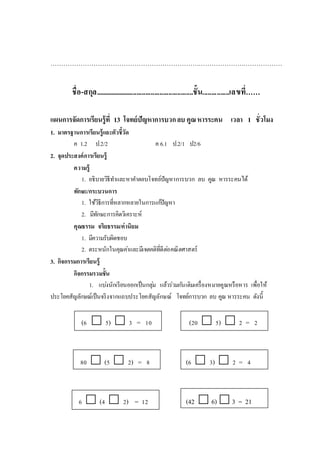 ………………………………………………………………………………………………
ชื่อ-สกุล........................................................ชั้น...............เลขที่……
แผนการจัดการเรียนรู้ที่ 13 โจทย์ปัญหาการบวกลบ คูณหารระคน เวลา 1 ชั่วโมง
1. มาตรฐานการเรียนรู้และตัวชี้วัด
ค 1.2 ป.2/2 ค 6.1 ป.2/1 ป2/6
2. จุดประสงค์การเรียนรู้
ความรู้
1. อธิบายวิธีทาและหาคาตอบโจทย์ปัญหาการบวก ลบ คูณ หารระคนได้
ทักษะ/กระบวนการ
1. ใช้วิธีการที่หลากหลายในการแก้ปัญหา
2. มีทักษะการคิดวิเคราะห์
คุณธรรม จริยธรรม/ค่านิยม
1. มีความรับผิดชอบ
2. ตระหนักในคุณค่าและมีเจตคติที่ดีต่อคณิตศาสตร์
3. กิจกรรมการเรียนรู้
กิจกรรมรวมชั้น
1. แบ่งนักเรียนออกเป็นกลุ่ม แล้วร่วมกันเติมเครื่องหมายคูณหรือหาร เพื่อให้
ประโยคสัญลักษณ์เป็นจริงจากแถบประโยคสัญลักษณ์ โจทย์การบวก ลบ คูณ หารระคน ดังนี้
(6  5)  3 = 10 (20  5)  2 = 2
80  (5  2) = 8 (6  3)  2 = 4
6  (4  2) = 12 (42  6) 3 = 21
 