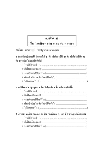 แบบฝึกที่ 13
เรื่อง โจทย์ปัญหาการบวก ลบ คูณ หารระคน
คาชี้แจง จงวิเคราะห์โจทย์ปัญหาและหาคาตอบ
1. มานะเลี้ยงเป็ดและไก่ เล้าแรกมีไก่ 21 ตัว เล้าที่สองมีไก่ 25 ตัว เล้าที่สามมีเป็ด 36
ตัว มานะเลี้ยงไก่มากกว่าเป็ดกี่ตัว
1. โจทย์ให้หาอะไร (……………………………………………………………..)
2. สิ่งที่โจทย์กาหนดให้ (.......................................................................................)
3. จะหาคาตอบได้โดยวิธีใด(.................................................................................)
4. เขียนเป็นประโยคสัญลักษณ์ได้อย่างไร(............................................................)
5. ได้คาตอบเท่าไร (………………………………………………………………)
2. มาลีมีขนม 3 ถุง ถุงละ 8 ชิ้น กินไปแล้ว 9 ชิ้น เหลือขนมอีกกี่ชิ้น
1. โจทย์ให้หาอะไร (……………………………………………………………..)
2. สิ่งที่โจทย์กาหนดให้ (.......................................................................................)
3. จะหาคาตอบได้โดยวิธีใด(.................................................................................)
4. เขียนเป็นประโยคสัญลักษณ์ได้อย่างไร(............................................................)
5. ได้คาตอบเท่าไร (………………………………………………………………)
3. มียางลบ 6 กล่อง กล่องละ 10 ก้อน ขายก้อนละ 2 บาท ถ้าขายหมดจะได้เงินกี่บาท
1. โจทย์ให้หาอะไร (……………………………………………………………..)
2. สิ่งที่โจทย์กาหนดให้ (.......................................................................................)
3. จะหาคาตอบได้โดยวิธีใด(.................................................................................)
 