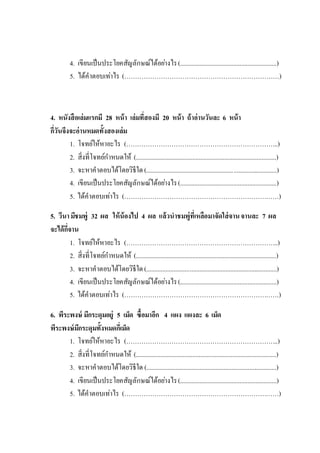 4. เขียนเป็นประโยคสัญลักษณ์ได้อย่างไร(............................................................)
5. ได้คาตอบเท่าไร (………………………………………………………………)
4. หนังสือเล่มแรกมี 28 หน้า เล่มที่สองมี 20 หน้า ถ้าอ่านวันละ 6 หน้า
กี่วันจึงจะอ่านหมดทั้งสองเล่ม
1. โจทย์ให้หาอะไร (……………………………………………………………..)
2. สิ่งที่โจทย์กาหนดให้ (.......................................................................................)
3. จะหาคาตอบได้โดยวิธีใด(.................................................................................)
4. เขียนเป็นประโยคสัญลักษณ์ได้อย่างไร(............................................................)
5. ได้คาตอบเท่าไร (………………………………………………………………)
5. วีนามีชมพู่ 32 ผล ให้น้องไป 4 ผล แล้วนาชมพู่ที่เหลือมาจัดใส่จานจานละ 7 ผล
จะได้กี่จาน
1. โจทย์ให้หาอะไร (……………………………………………………………..)
2. สิ่งที่โจทย์กาหนดให้ (.......................................................................................)
3. จะหาคาตอบได้โดยวิธีใด(.................................................................................)
4. เขียนเป็นประโยคสัญลักษณ์ได้อย่างไร(............................................................)
5. ได้คาตอบเท่าไร (………………………………………………………………)
6. พีระพงษ์ มีกระดุมอยู่ 5 เม็ด ซื้อมาอีก 4 แผง แผงละ 6 เม็ด
พีระพงษ์มีกระดุมทั้งหมดกี่เม็ด
1. โจทย์ให้หาอะไร (……………………………………………………………..)
2. สิ่งที่โจทย์กาหนดให้ (.......................................................................................)
3. จะหาคาตอบได้โดยวิธีใด (.................................................................................)
4. เขียนเป็นประโยคสัญลักษณ์ได้อย่างไร(............................................................)
5. ได้คาตอบเท่าไร (………………………………………………………………)
 