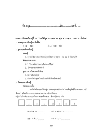 ชื่อ-สกุล........................................................ชั้น...............เลขที่……
แผนการจัดการเรียนรู้ที่ 14 โจทย์ปัญหาการบวก ลบ คูณ หารระคน เวลา 1 ชั่วโมง
1. มาตรฐานการเรียนรู้และตัวชี้วัด
ค 1.2 ป.2/2 ค 6.1 ป.2/1 ป2/6
2. จุดประสงค์การเรียนรู้
ความรู้
1. อธิบายวิธีทาและหาคาตอบโจทย์ปัญหาการบวก ลบ คูณ หารระคนได้
ทักษะ/กระบวนการ
1. ใช้วิธีการที่หลากหลายในการแก้ปัญหา
2. มีทักษะการคิดวิเคราะห์
คุณธรรม จริยธรรม/ค่านิยม
1. มีความรับผิดชอบ
2. ตระหนักในคุณค่าและมีเจตคติที่ดีต่อคณิตศาสตร์
3. กิจกรรมการเรียนรู้
กิจกรรมรวมชั้น
1. แบ่งนักเรียนออกเป็นกลุ่ม แต่ละกลุ่มแข่งกันนาตัวเลขที่ครูติดไว้บนกระดาน แล้ว
นามาสร้างโจทย์การบวก ลบ คูณ หารระคน แล้วหาคาตอบ
กลุ่มใดได้มากที่สุดและถูกต้องตามเวลาที่กาหนด เป็นกลุ่มชนะ เช่น
4 2 6 12 9 11 8
(42)  8 = ………. (12 - 6)  2= ……………
(11 + 9)  6 =………. 9  (9- 6) =……………
ฯลฯ
 
